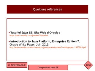 Quelques références
Tutoriel Java EE. Site Web d'Oracle :
https://docs.oracle.com/javaee/7/tutorial/
Introduction to Java Platform, Enterprise Edition 7.
Oracle White Paper. Juin 2013.
http://www.oracle.com/technetwork/java/javaee/javaee7-whitepaper-1956203.pdf
C. TIBERMACINE
Composants Java EE
49/50
 