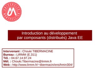 Introduction au développement
par composants (distribués) Java EE
Intervenant : Chouki TIBERMACINE
Bureau : LIRMM (E.311)
Tél. : 04.67.14.97.24
Mél. : Chouki.Tibermacine@lirmm.fr
Web : http://www.lirmm.fr/~tibermacin/ens/hmin304/
 