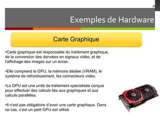 Exemples de Hardware
10
Carte Graphique
•Carte graphique est responsable du traitement graphique,
de la conversion des données en signaux vidéo, et de
l'affichage des images sur un écran.
•Elle comprend le GPU, la mémoire dédiée (VRAM), le
système de refroidissement, les connecteurs vidéo.
•Le GPU est une unité de traitement spécialisée conçue
pour effectuer des calculs liés aux graphiques et aux
calculs parallèles.
•Il n’est pas obligatoire d’avoir une carte graphique. Dans
ce cas, c’est un petit GPU est utilisé.
 