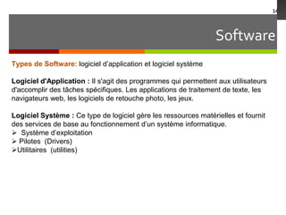 Software
14
Types de Software: logiciel d’application et logiciel système
Logiciel d'Application : Il s'agit des programmes qui permettent aux utilisateurs
d'accomplir des tâches spécifiques. Les applications de traitement de texte, les
navigateurs web, les logiciels de retouche photo, les jeux.
Logiciel Système : Ce type de logiciel gère les ressources matérielles et fournit
des services de base au fonctionnement d’un système informatique.
 Système d’exploitation
 Pilotes (Drivers)
Utilitaires (utilities)
 