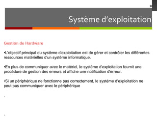 Système d’exploitation
16
Gestion de Hardware
•L'objectif principal du système d'exploitation est de gérer et contrôler les différentes
ressources matérielles d'un système informatique.
•En plus de communiquer avec le matériel, le système d'exploitation fournit une
procédure de gestion des erreurs et affiche une notification d'erreur.
•Si un périphérique ne fonctionne pas correctement, le système d'exploitation ne
peut pas communiquer avec le périphérique
.
.
 