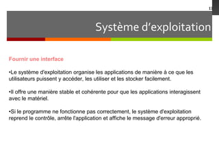Système d’exploitation
17
Fournir une interface
•Le système d'exploitation organise les applications de manière à ce que les
utilisateurs puissent y accéder, les utiliser et les stocker facilement.
•Il offre une manière stable et cohérente pour que les applications interagissent
avec le matériel.
•Si le programme ne fonctionne pas correctement, le système d'exploitation
reprend le contrôle, arrête l'application et affiche le message d'erreur approprié.
 