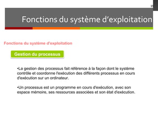 Fonctions du système d’exploitation
19
Fonctions du système d'exploitation
Gestion du processus
•La gestion des processus fait référence à la façon dont le système
contrôle et coordonne l'exécution des différents processus en cours
d'exécution sur un ordinateur.
•Un processus est un programme en cours d'exécution, avec son
espace mémoire, ses ressources associées et son état d'exécution.
 