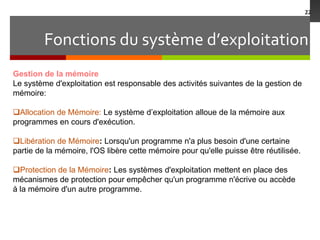 Fonctions du système d’exploitation
22
Gestion de la mémoire
Le système d'exploitation est responsable des activités suivantes de la gestion de
mémoire:
Allocation de Mémoire: Le système d’exploitation alloue de la mémoire aux
programmes en cours d'exécution.
Libération de Mémoire: Lorsqu'un programme n'a plus besoin d'une certaine
partie de la mémoire, l'OS libère cette mémoire pour qu'elle puisse être réutilisée.
Protection de la Mémoire: Les systèmes d'exploitation mettent en place des
mécanismes de protection pour empêcher qu'un programme n'écrive ou accède
à la mémoire d'un autre programme.
 