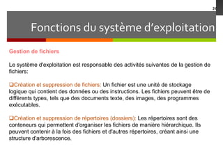 Fonctions du système d’exploitation
24
Gestion de fichiers
Le système d'exploitation est responsable des activités suivantes de la gestion de
fichiers:
Création et suppression de fichiers: Un fichier est une unité de stockage
logique qui contient des données ou des instructions. Les fichiers peuvent être de
différents types, tels que des documents texte, des images, des programmes
exécutables.
Création et suppression de répertoires (dossiers): Les répertoires sont des
conteneurs qui permettent d'organiser les fichiers de manière hiérarchique. Ils
peuvent contenir à la fois des fichiers et d'autres répertoires, créant ainsi une
structure d'arborescence.
 