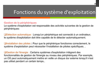 Fonctions du système d’exploitation
26
Gestion de la périphériques
Le système d'exploitation est responsable des activités suivantes de la gestion de
périphériques:
Détection automatique : Lorsqu'un périphérique est connecté à un ordinateur,
le système d'exploitation doit être capable de le détecter automatiquement.
Installation des pilotes : Pour que le périphérique fonctionne correctement, le
système d'exploitation peut nécessiter l'installation de pilotes spécifiques. .
Gestion de l'énergie : Certains systèmes d'exploitation intègrent des
fonctionnalités de gestion de l'énergie au niveau des périphériques. Par exemple,
un OS peut automatiquement mettre en veille un disque dur externe lorsqu'il n'est
pas utilisé pendant un certain temps..
 
