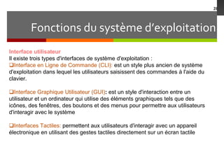Fonctions du système d’exploitation
28
Interface utilisateur
Il existe trois types d'interfaces de système d'exploitation :
Interface en Ligne de Commande (CLI): est un style plus ancien de système
d'exploitation dans lequel les utilisateurs saisissent des commandes à l'aide du
clavier.
Interface Graphique Utilisateur (GUI): est un style d'interaction entre un
utilisateur et un ordinateur qui utilise des éléments graphiques tels que des
icônes, des fenêtres, des boutons et des menus pour permettre aux utilisateurs
d'interagir avec le système
Interfaces Tactiles: permettent aux utilisateurs d'interagir avec un appareil
électronique en utilisant des gestes tactiles directement sur un écran tactile
 