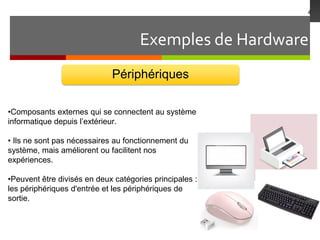 Exemples de Hardware
4
Périphériques
•Composants externes qui se connectent au système
informatique depuis l’extérieur.
• Ils ne sont pas nécessaires au fonctionnement du
système, mais améliorent ou facilitent nos
expériences.
•Peuvent être divisés en deux catégories principales :
les périphériques d'entrée et les périphériques de
sortie.
 