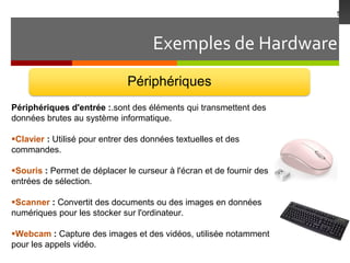 Exemples de Hardware
5
Périphériques
Périphériques d'entrée :.sont des éléments qui transmettent des
données brutes au système informatique.
Clavier : Utilisé pour entrer des données textuelles et des
commandes.
Souris : Permet de déplacer le curseur à l'écran et de fournir des
entrées de sélection.
Scanner : Convertit des documents ou des images en données
numériques pour les stocker sur l'ordinateur.
Webcam : Capture des images et des vidéos, utilisée notamment
pour les appels vidéo.
 