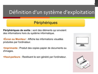 Définition d’un système d’exploitation
6
Périphériques
Périphériques de sortie : sont des éléments qui envoient
des informations hors du système informatique.
Écran ou Moniteur : Affiche les informations visuelles
produites par l'ordinateur.
Imprimante : Produit des copies papier de documents ou
d'images.
Haut-parleurs : Restituent le son généré par l'ordinateur.
 