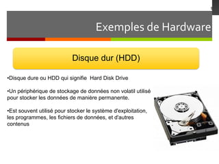 Exemples de Hardware
9
Disque dur (HDD)
•Disque dure ou HDD qui signifie Hard Disk Drive
•Un périphérique de stockage de données non volatil utilisé
pour stocker les données de manière permanente.
•Est souvent utilisé pour stocker le système d'exploitation,
les programmes, les fichiers de données, et d'autres
contenus
 