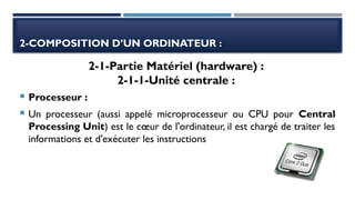 2-COMPOSITION D’UN ORDINATEUR :
 Processeur :
 Un processeur (aussi appelé microprocesseur ou CPU pour Central
Processing Unit) est le cœur de l'ordinateur, il est chargé de traiter les
informations et d'exécuter les instructions
2-1-Partie Matériel (hardware) :
2-1-1-Unité centrale :
 