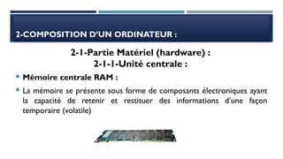 2-COMPOSITION D’UN ORDINATEUR :
 Mémoire centrale RAM :
 La mémoire se présente sous forme de composants électroniques ayant
la capacité de retenir et restituer des informations d’une façon
temporaire (volatile)
2-1-Partie Matériel (hardware) :
2-1-1-Unité centrale :
 
