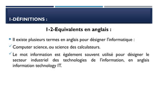 1-DÉFINITIONS :
 Il existe plusieurs termes en anglais pour désigner l'informatique :
Computer science, ou science des calculateurs.
Le mot information est également souvent utilisé pour désigner le
secteur industriel des technologies de l'information, en anglais
information technology IT.
1-2-Equivalents en anglais :
 