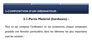 2-COMPOSITION D’UN ORDINATEUR :
Tout ce qui compose l’ordinateur et ses accessoires, chaque composant
possède une fonction particulière, dont les éléments les plus importants
sont les suivants :
2-1-Partie Matériel (hardware) :
 
