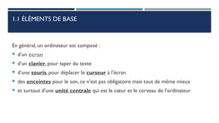 1.1 ÉLÉMENTS DE BASE
En général, un ordinateur est composé :
 d’un écran
 d’un clavier, pour taper du texte
 d’une souris, pour déplacer le curseur à l’écran
 des enceintes pour le son, ce n’est pas obligatoire mais tout de même mieux
 et surtout d’une unité centrale qui est le cœur et le cerveau de l’ordinateur
 