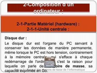 2-1-Partie Matériel (hardware) :
2-1-1-Unité centrale :
Disque dur :
Le disque dur est l'organe du PC servant à
conserver les données de manière permanente,
même lorsque le PC est hors tension, contrairement
à la mémoire centrale, qui s'efface à chaque
redémarrage de l'ordinateur, c'est la raison pour
laquelle on parle de mémoire de masse, sa
Cours 1 : Rappel des notions
capacité exprimée en Go. de base de l’informatique

 