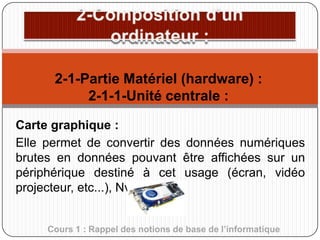 2-1-Partie Matériel (hardware) :
2-1-1-Unité centrale :
Carte graphique :
Elle permet de convertir des données numériques
brutes en données pouvant être affichées sur un
périphérique destiné à cet usage (écran, vidéo
projecteur, etc...), Nvidia.
Cours 1 : Rappel des notions de base de l’informatique

 