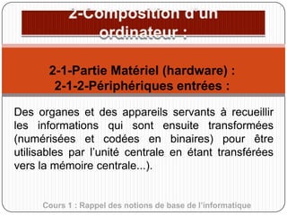 2-1-Partie Matériel (hardware) :
2-1-2-Périphériques entrées :
Des organes et des appareils servants à recueillir
les informations qui sont ensuite transformées
(numérisées et codées en binaires) pour être
utilisables par l’unité centrale en étant transférées
vers la mémoire centrale...).

Cours 1 : Rappel des notions de base de l’informatique

 