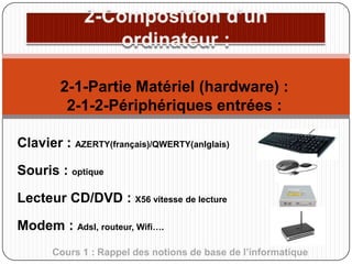 2-1-Partie Matériel (hardware) :
2-1-2-Périphériques entrées :
Clavier : AZERTY(français)/QWERTY(anlglais)
Souris : optique

Lecteur CD/DVD : X56 vitesse de lecture
Modem : Adsl, routeur, Wifi….
Cours 1 : Rappel des notions de base de l’informatique

 