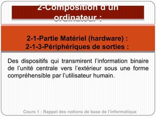 2-1-Partie Matériel (hardware) :
2-1-3-Périphériques de sorties :
Des dispositifs qui transmirent l’information binaire
de l’unité centrale vers l’extérieur sous une forme
compréhensible par l’utilisateur humain.

Cours 1 : Rappel des notions de base de l’informatique

 