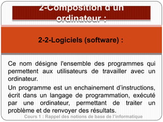 2-2-Logiciels (software) :
Ce nom désigne l'ensemble des programmes qui
permettent aux utilisateurs de travailler avec un
ordinateur.
Un programme est un enchainement d’instructions,
écrit dans un langage de programmation, exécuté
par une ordinateur, permettant de traiter un
problème et de renvoyer des résultats.
Cours 1 : Rappel des notions de base de l’informatique

 