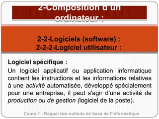 2-2-Logiciels (software) :
2-2-2-Logiciel utilisateur :
Logiciel spécifique :
Un logiciel applicatif ou application informatique
contient les instructions et les informations relatives
à une activité automatisée, développé spécialement
pour une entreprise, il peut s'agir d'une activité de
production ou de gestion (logiciel de la poste).
Cours 1 : Rappel des notions de base de l’informatique

 