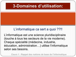 L’informatique ca sert a quoi ??!!
L’informatique est une science pluridisciplinaire
(touche à tous les secteurs de la vie moderne).
Chaque spécialité (médecine, industrie,
éducation, administration…) utilise l’informatique
selon ses besoins.
Cours 1 : Rappel des notions de base de l’informatique

 