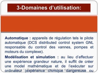 Automatique : appareils de régulation tels le pilote
automatique (DCS distributed control system GNL
responsable du control des vannes, pompes et
moteurs du complexe).
Modélisation et simulation : au lieu d’effectuer
une expérience grandeur nature, il suffit de créer
une model mathématique et de l’exécuter sur
Cours : Rappel des notions de base dangereuse
ordinateur 1 (expérience chimique de l’informatique ou

 