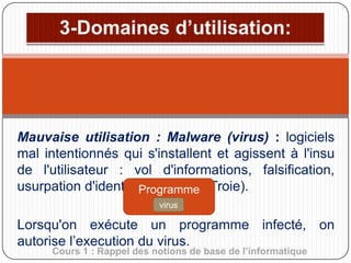 Mauvaise utilisation : Malware (virus) : logiciels
mal intentionnés qui s'installent et agissent à l'insu
de l'utilisateur : vol d'informations, falsification,
usurpation d'identitéProgramme Troie).
(cheval de
saint
virus

Lorsqu'on exécute un programme infecté, on
autorise l’execution du virus.
Cours 1 : Rappel des notions de base de l’informatique

 