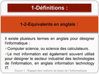 1-2-Equivalents en anglais :
Il existe plusieurs termes en anglais pour désigner
l'informatique :
Computer science, ou science des calculateurs.
Le mot information est également souvent utilisé
pour désigner le secteur industriel des technologies
de l'information, en anglais information technology
IT.
Cours 1 : Rappel des notions de base de l’informatique

 