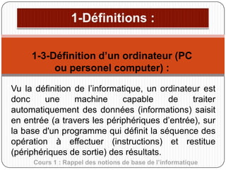 1-3-Définition d’un ordinateur (PC
ou personel computer) :
Vu la définition de l’informatique, un ordinateur est
donc
une
machine
capable
de
traiter
automatiquement des données (informations) saisit
en entrée (a travers les périphériques d’entrée), sur
la base d'un programme qui définit la séquence des
opération à effectuer (instructions) et restitue
(périphériques de sortie) des résultats.
Cours 1 : Rappel des notions de base de l’informatique

 