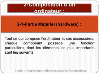 2-1-Partie Matériel (hardware) :
Tout ce qui compose l’ordinateur et ses accessoires,
chaque
composant
possède
une
fonction
particulière, dont les éléments les plus importants
sont les suivants :

Cours 1 : Rappel des notions de base de l’informatique

 