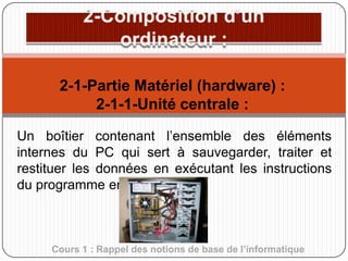 2-1-Partie Matériel (hardware) :
2-1-1-Unité centrale :
Un boîtier contenant l’ensemble des éléments
internes du PC qui sert à sauvegarder, traiter et
restituer les données en exécutant les instructions
du programme en cours.

Cours 1 : Rappel des notions de base de l’informatique

 