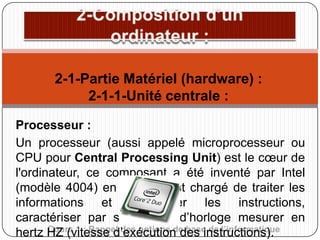 2-1-Partie Matériel (hardware) :
2-1-1-Unité centrale :
Processeur :
Un processeur (aussi appelé microprocesseur ou
CPU pour Central Processing Unit) est le cœur de
l'ordinateur, ce composant a été inventé par Intel
(modèle 4004) en 1971, il est chargé de traiter les
informations et d'exécuter les instructions,
caractériser par sa vitesse d’horloge mesurer en
Cours 1 : Rappel des notions de base de l’informatique
hertz HZ (vitesse d’exécution des instructions).

 