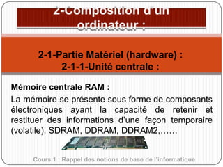 2-1-Partie Matériel (hardware) :
2-1-1-Unité centrale :
Mémoire centrale RAM :
La mémoire se présente sous forme de composants
électroniques ayant la capacité de retenir et
restituer des informations d’une façon temporaire
(volatile), SDRAM, DDRAM, DDRAM2,……
Cours 1 : Rappel des notions de base de l’informatique

 