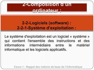 2-2-Logiciels (software) :
2-2-1-Système d’exploitation :
Le système d'exploitation est un logiciel « système »
qui contient l'ensemble des instructions et des
informations intermédiaire entre le matériel
informatique et les logiciels applicatifs.

Cours 1 : Rappel des notions de base de l’informatique

 