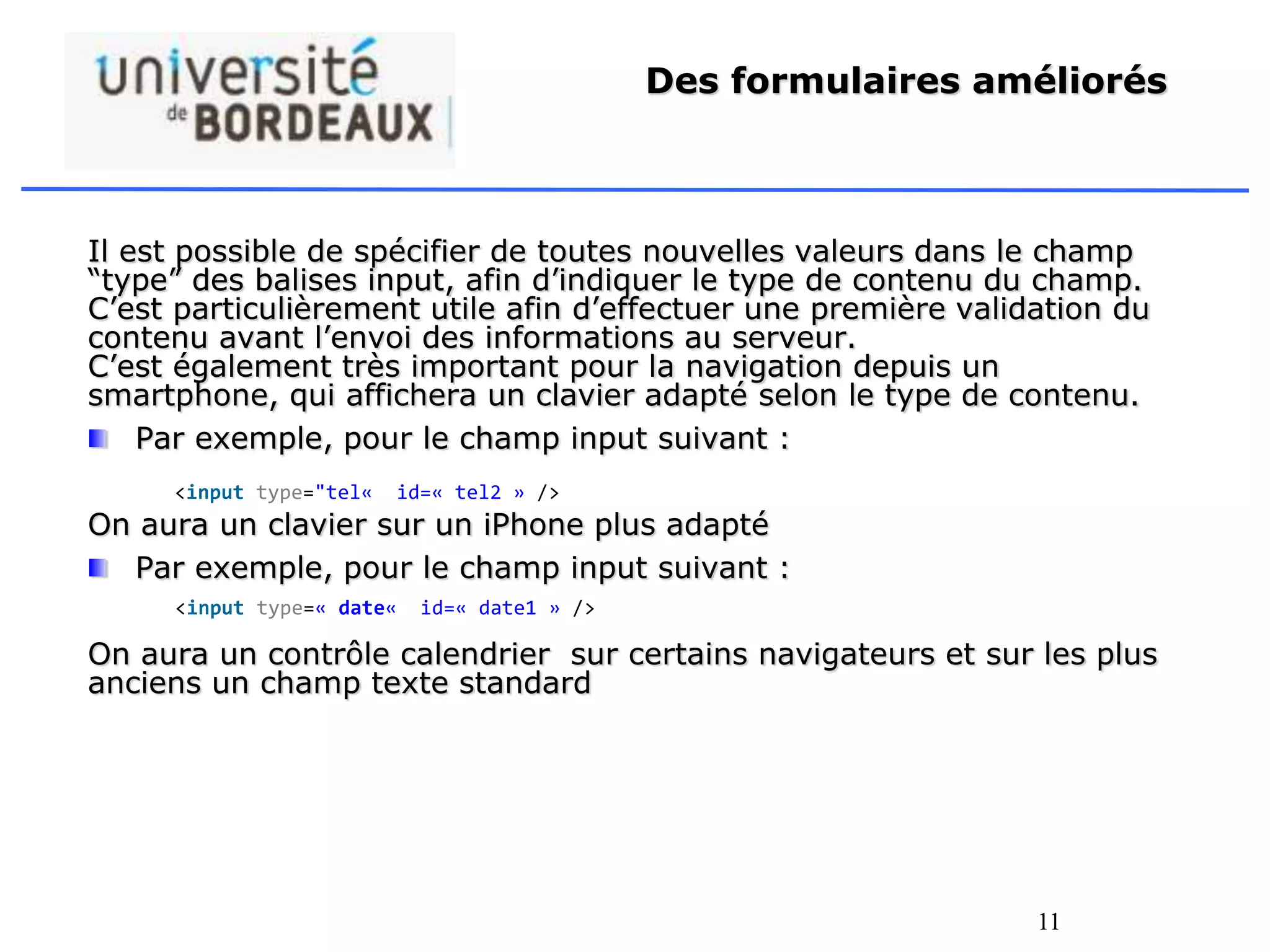 11
Des formulaires améliorés
Il est possible de spécifier de toutes nouvelles valeurs dans le champ
“type” des balises input, afin d’indiquer le type de contenu du champ.
C’est particulièrement utile afin d’effectuer une première validation du
contenu avant l’envoi des informations au serveur.
C’est également très important pour la navigation depuis un
smartphone, qui affichera un clavier adapté selon le type de contenu.
Par exemple, pour le champ input suivant :
On aura un clavier sur un iPhone plus adapté
Par exemple, pour le champ input suivant :
On aura un contrôle calendrier sur certains navigateurs et sur les plus
anciens un champ texte standard
<input type="tel« id=« tel2 » />
<input type=« date« id=« date1 » />
 