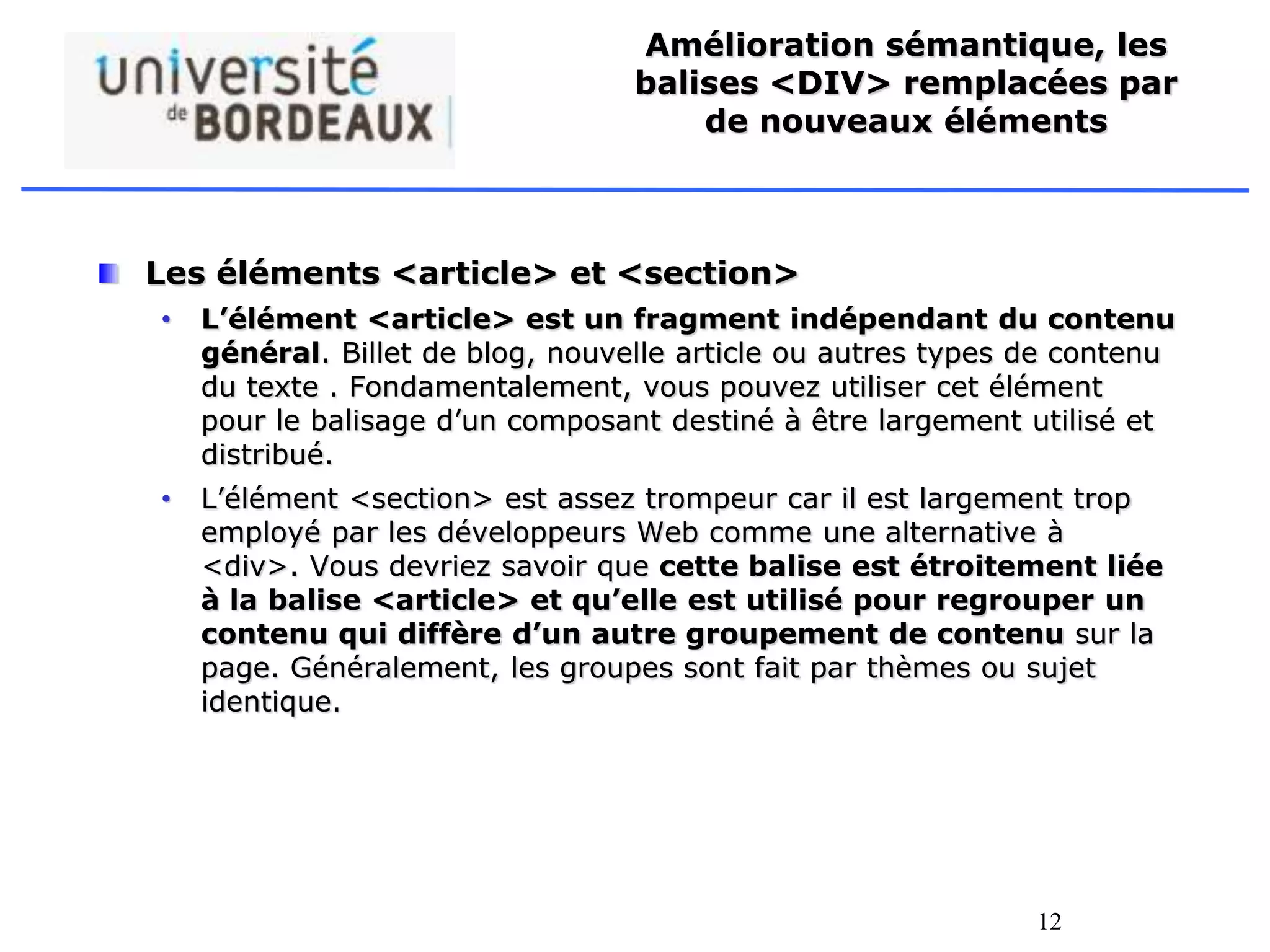 12
Amélioration sémantique, les
balises <DIV> remplacées par
de nouveaux éléments
Les éléments <article> et <section>
• L’élément <article> est un fragment indépendant du contenu
général. Billet de blog, nouvelle article ou autres types de contenu
du texte . Fondamentalement, vous pouvez utiliser cet élément
pour le balisage d’un composant destiné à être largement utilisé et
distribué.
• L’élément <section> est assez trompeur car il est largement trop
employé par les développeurs Web comme une alternative à
<div>. Vous devriez savoir que cette balise est étroitement liée
à la balise <article> et qu’elle est utilisé pour regrouper un
contenu qui diffère d’un autre groupement de contenu sur la
page. Généralement, les groupes sont fait par thèmes ou sujet
identique.
 