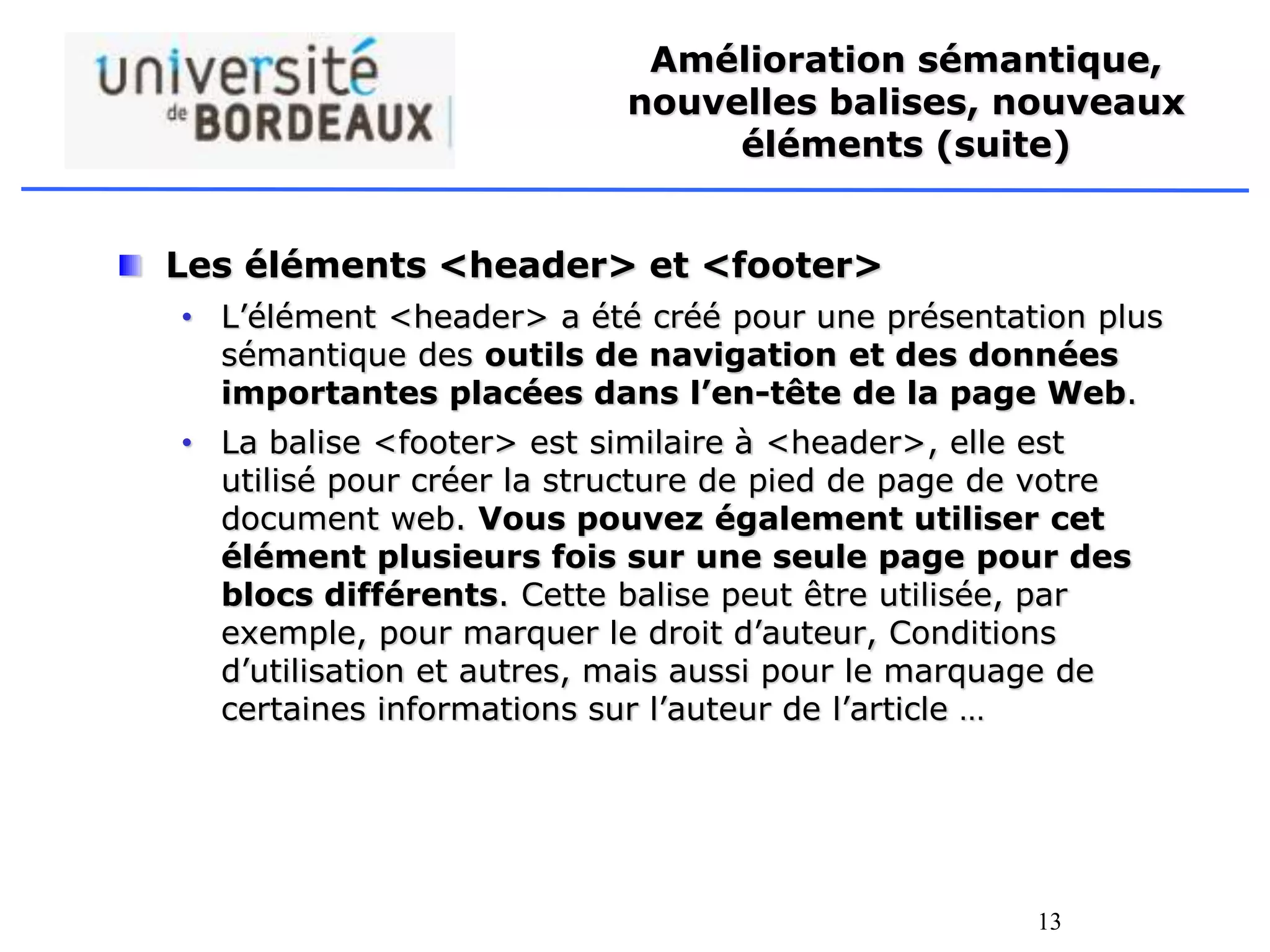 13
Amélioration sémantique,
nouvelles balises, nouveaux
éléments (suite)
Les éléments <header> et <footer>
• L’élément <header> a été créé pour une présentation plus
sémantique des outils de navigation et des données
importantes placées dans l’en-tête de la page Web.
• La balise <footer> est similaire à <header>, elle est
utilisé pour créer la structure de pied de page de votre
document web. Vous pouvez également utiliser cet
élément plusieurs fois sur une seule page pour des
blocs différents. Cette balise peut être utilisée, par
exemple, pour marquer le droit d’auteur, Conditions
d’utilisation et autres, mais aussi pour le marquage de
certaines informations sur l’auteur de l’article …
 