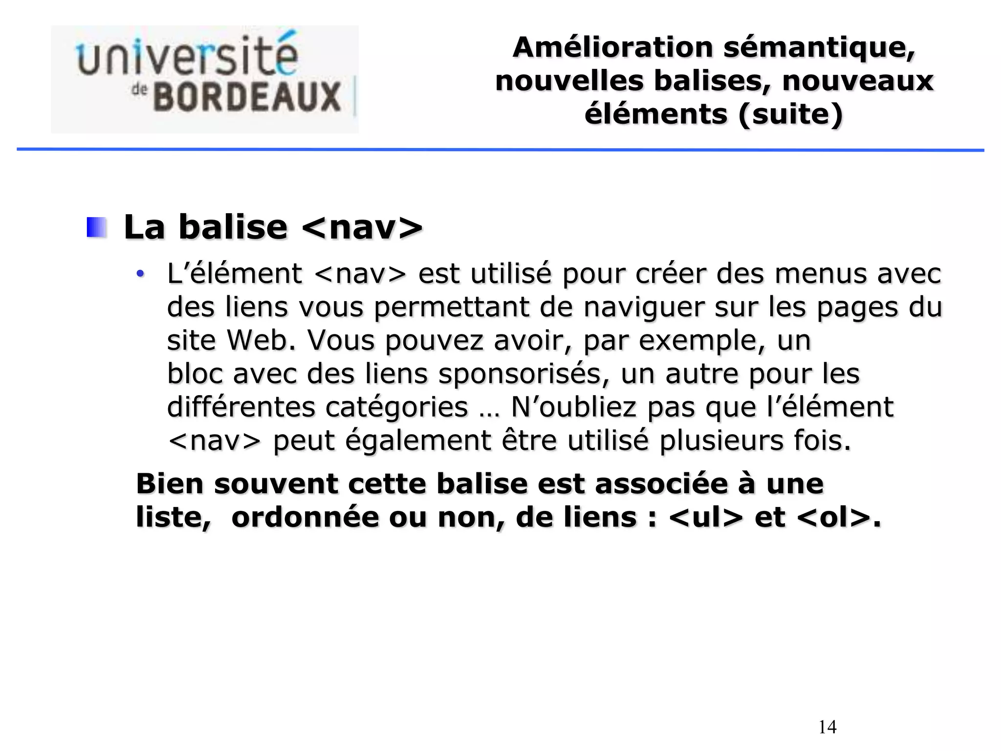 14
Amélioration sémantique,
nouvelles balises, nouveaux
éléments (suite)
La balise <nav>
• L’élément <nav> est utilisé pour créer des menus avec
des liens vous permettant de naviguer sur les pages du
site Web. Vous pouvez avoir, par exemple, un
bloc avec des liens sponsorisés, un autre pour les
différentes catégories … N’oubliez pas que l’élément
<nav> peut également être utilisé plusieurs fois.
Bien souvent cette balise est associée à une
liste, ordonnée ou non, de liens : <ul> et <ol>.
 