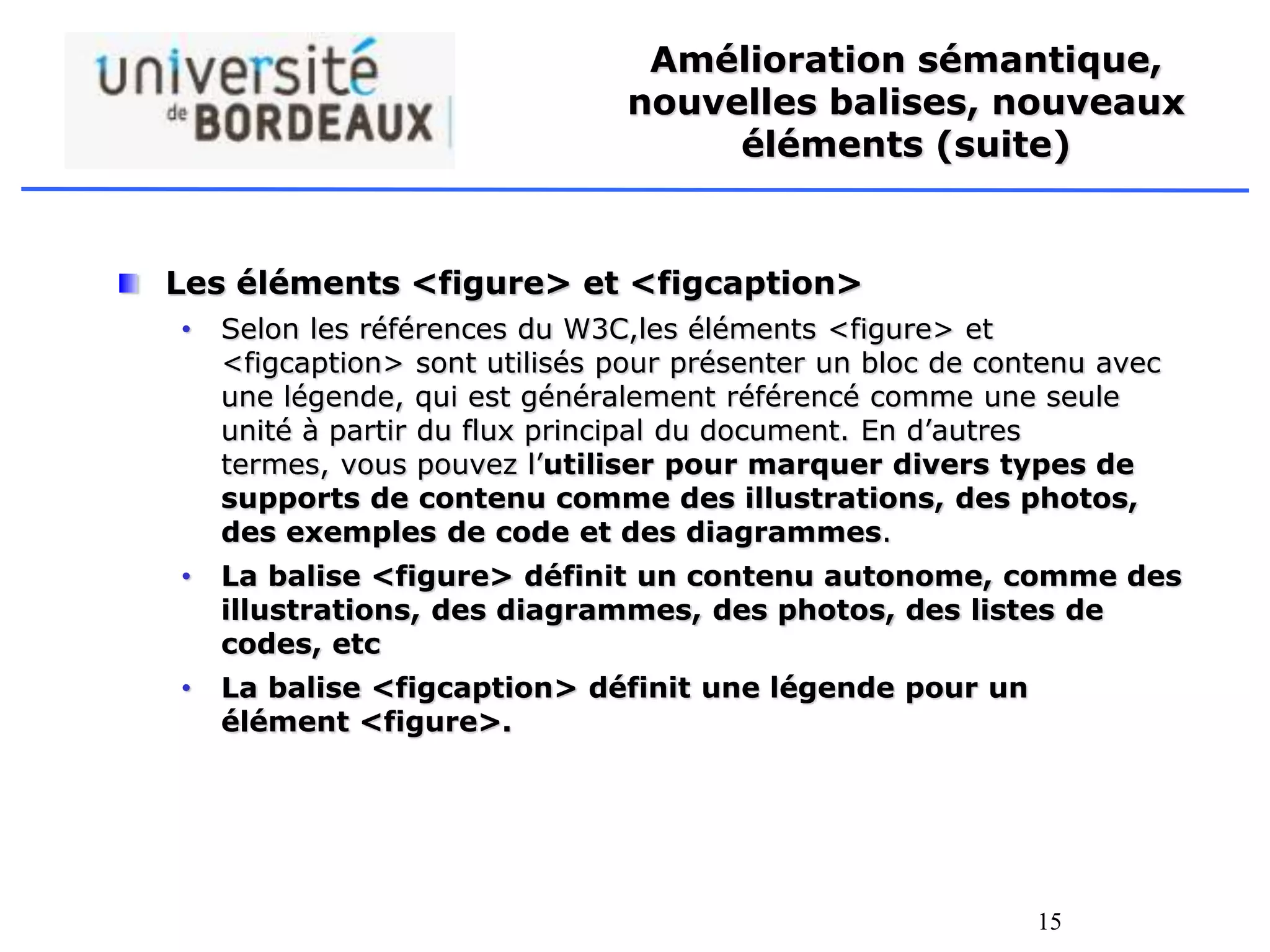 15
Amélioration sémantique,
nouvelles balises, nouveaux
éléments (suite)
Les éléments <figure> et <figcaption>
• Selon les références du W3C,les éléments <figure> et
<figcaption> sont utilisés pour présenter un bloc de contenu avec
une légende, qui est généralement référencé comme une seule
unité à partir du flux principal du document. En d’autres
termes, vous pouvez l’utiliser pour marquer divers types de
supports de contenu comme des illustrations, des photos,
des exemples de code et des diagrammes.
• La balise <figure> définit un contenu autonome, comme des
illustrations, des diagrammes, des photos, des listes de
codes, etc
• La balise <figcaption> définit une légende pour un
élément <figure>.
 