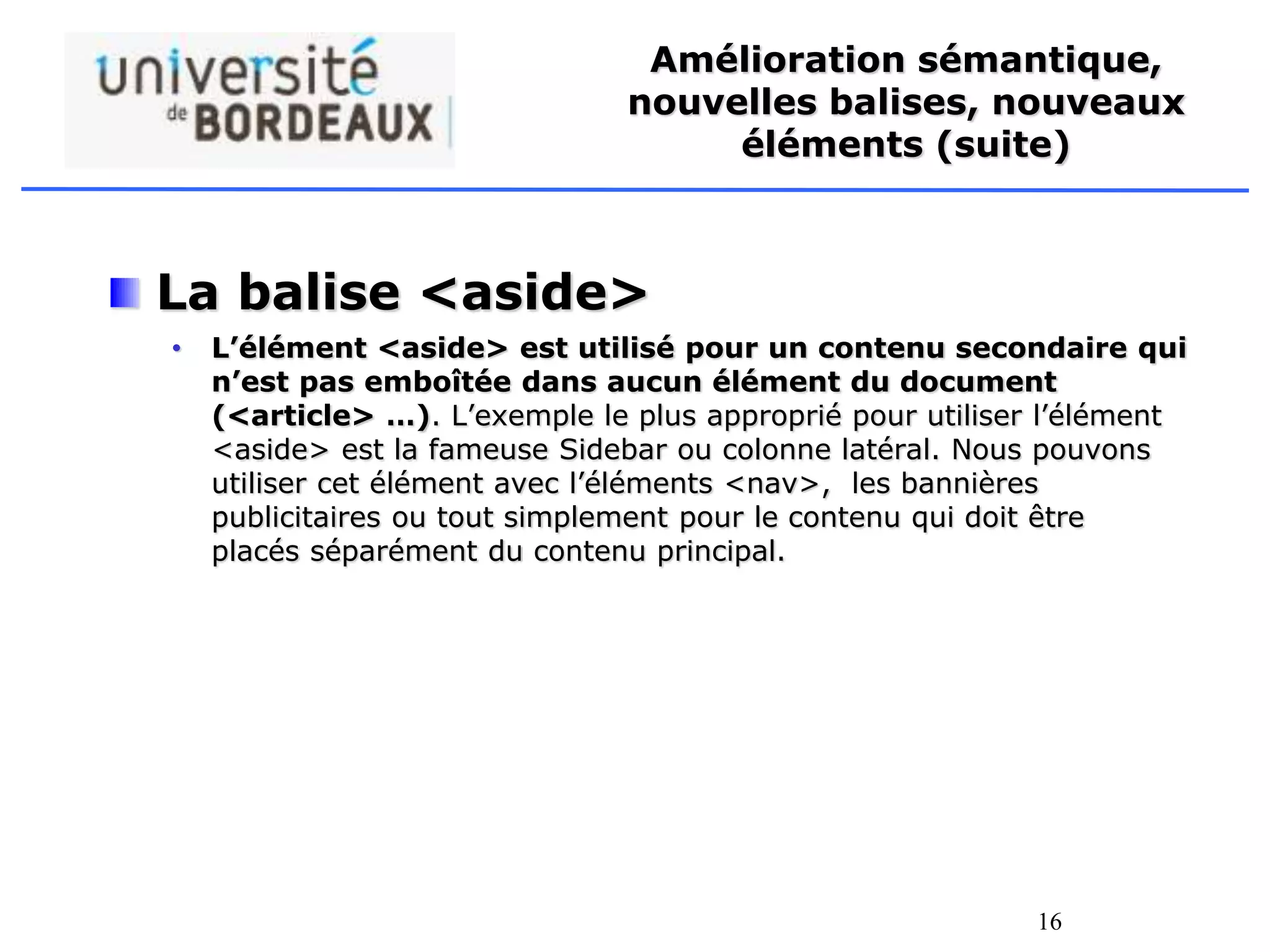 16
Amélioration sémantique,
nouvelles balises, nouveaux
éléments (suite)
La balise <aside>
• L’élément <aside> est utilisé pour un contenu secondaire qui
n’est pas emboîtée dans aucun élément du document
(<article> …). L’exemple le plus approprié pour utiliser l’élément
<aside> est la fameuse Sidebar ou colonne latéral. Nous pouvons
utiliser cet élément avec l’éléments <nav>, les bannières
publicitaires ou tout simplement pour le contenu qui doit être
placés séparément du contenu principal.
 