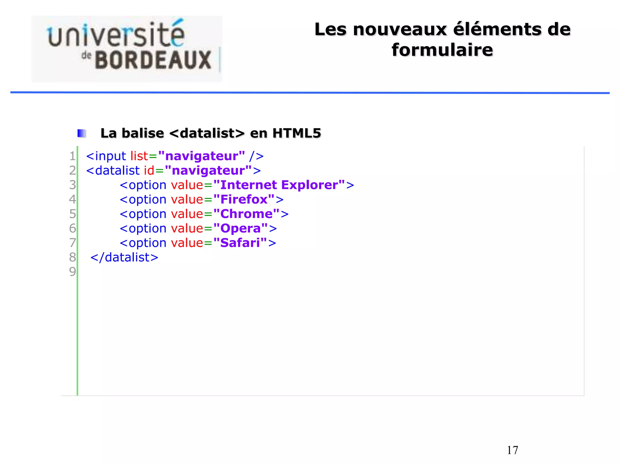 17
Les nouveaux éléments de
formulaire
La balise <datalist> en HTML5
• L’élément <datalist> spécifie une liste pré-définis d’options
pour un élément <input>.
• L’élément <datalist> est utilisé pour fournir une « saisie semi-
automatique » sur les éléments <input>. Utilisé l’attribut id de
la balise <input> et l’attribut list de la balise <datalist>pour
les relier ensemble.
1
2
3
4
5
6
7
8
9
<input list="navigateur" />
<datalist id="navigateur">
<option value="Internet Explorer">
<option value="Firefox">
<option value="Chrome">
<option value="Opera">
<option value="Safari">
</datalist>
 