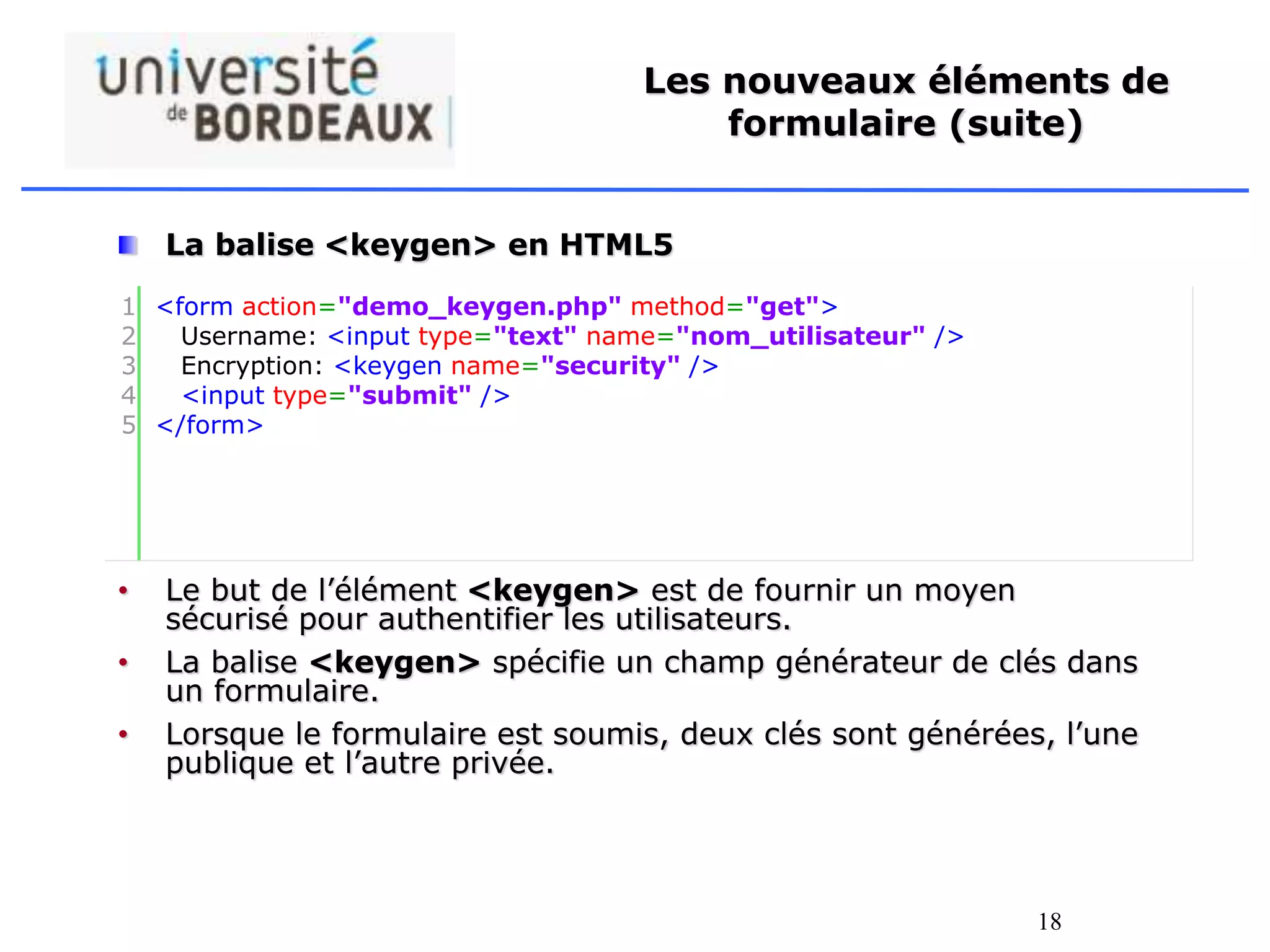 18
Les nouveaux éléments de
formulaire (suite)
La balise <keygen> en HTML5
• Le but de l’élément <keygen> est de fournir un moyen
sécurisé pour authentifier les utilisateurs.
• La balise <keygen> spécifie un champ générateur de clés dans
un formulaire.
• Lorsque le formulaire est soumis, deux clés sont générées, l’une
publique et l’autre privée.
1
2
3
4
5
<form action="demo_keygen.php" method="get">
Username: <input type="text" name="nom_utilisateur" />
Encryption: <keygen name="security" />
<input type="submit" />
</form>
 