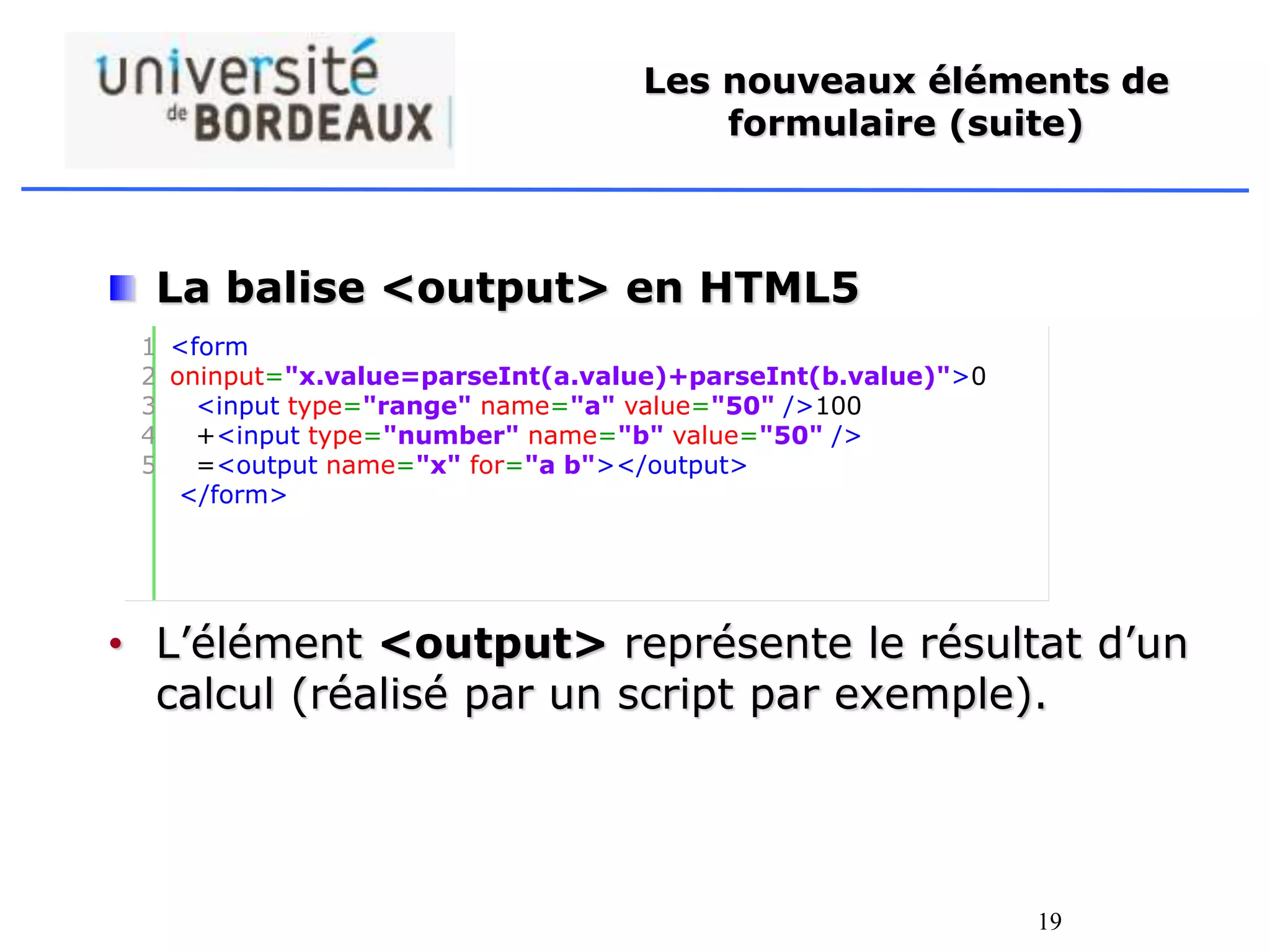 19
Les nouveaux éléments de
formulaire (suite)
La balise <output> en HTML5
• L’élément <output> représente le résultat d’un
calcul (réalisé par un script par exemple).
1
2
3
4
5
<form
oninput="x.value=parseInt(a.value)+parseInt(b.value)">0
<input type="range" name="a" value="50" />100
+<input type="number" name="b" value="50" />
=<output name="x" for="a b"></output>
</form>
 