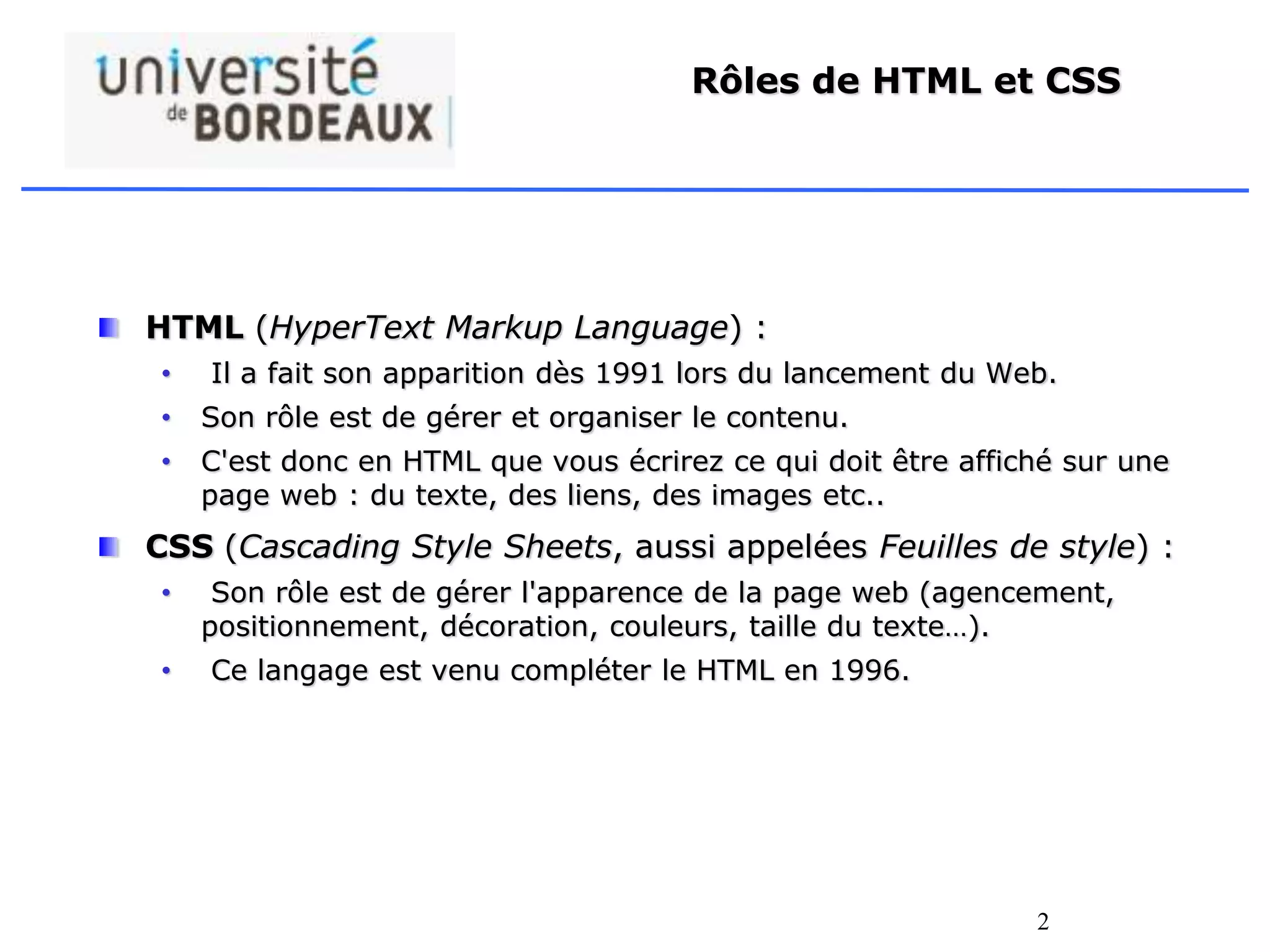 2
Rôles de HTML et CSS
HTML (HyperText Markup Language) :
• Il a fait son apparition dès 1991 lors du lancement du Web.
• Son rôle est de gérer et organiser le contenu.
• C'est donc en HTML que vous écrirez ce qui doit être affiché sur une
page web : du texte, des liens, des images etc..
CSS (Cascading Style Sheets, aussi appelées Feuilles de style) :
• Son rôle est de gérer l'apparence de la page web (agencement,
positionnement, décoration, couleurs, taille du texte…).
• Ce langage est venu compléter le HTML en 1996.
 