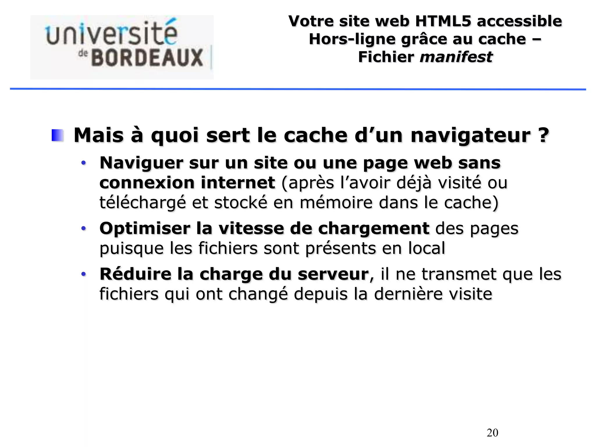 20
Votre site web HTML5 accessible
Hors-ligne grâce au cache –
Fichier manifest
Mais à quoi sert le cache d’un navigateur ?
• Naviguer sur un site ou une page web sans
connexion internet (après l’avoir déjà visité ou
téléchargé et stocké en mémoire dans le cache)
• Optimiser la vitesse de chargement des pages
puisque les fichiers sont présents en local
• Réduire la charge du serveur, il ne transmet que les
fichiers qui ont changé depuis la dernière visite
 
