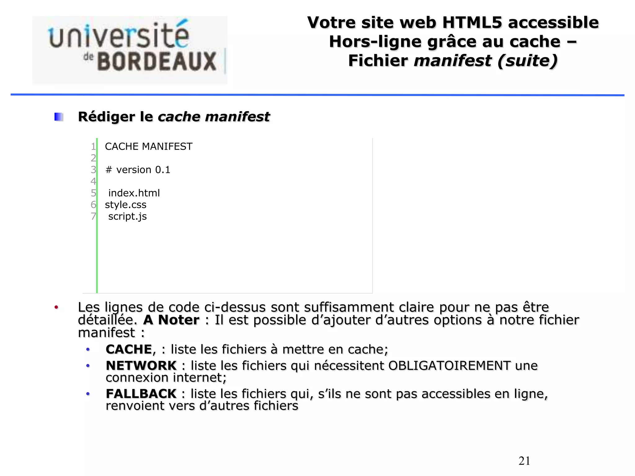 21
Votre site web HTML5 accessible
Hors-ligne grâce au cache –
Fichier manifest (suite)
Rédiger le cache manifest
• Les lignes de code ci-dessus sont suffisamment claire pour ne pas être
détaillée. A Noter : Il est possible d’ajouter d’autres options à notre fichier
manifest :
• CACHE, : liste les fichiers à mettre en cache;
• NETWORK : liste les fichiers qui nécessitent OBLIGATOIREMENT une
connexion internet;
• FALLBACK : liste les fichiers qui, s’ils ne sont pas accessibles en ligne,
renvoient vers d’autres fichiers
1
2
3
4
5
6
7
CACHE MANIFEST
# version 0.1
index.html
style.css
script.js
 
