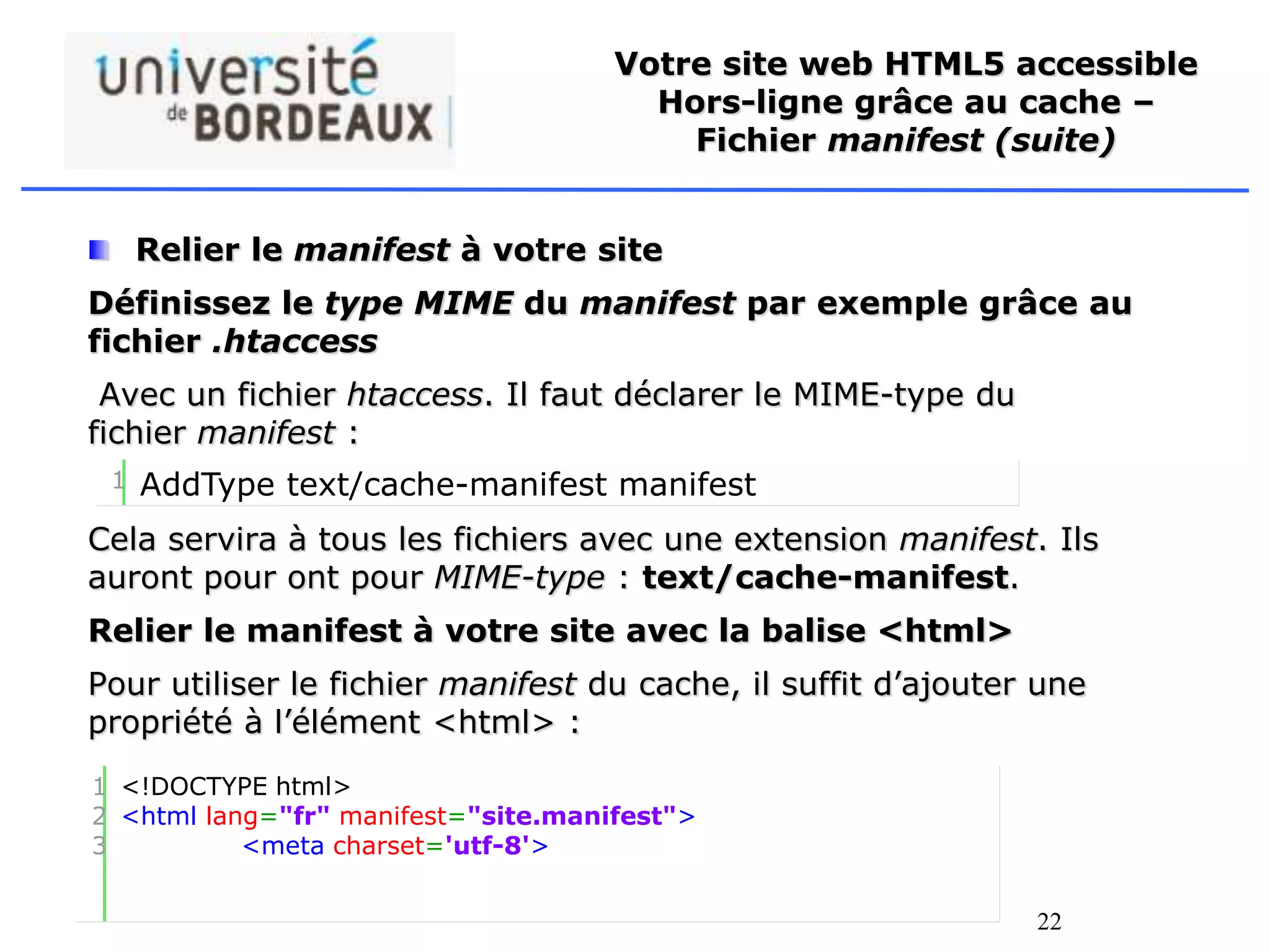 22
Votre site web HTML5 accessible
Hors-ligne grâce au cache –
Fichier manifest (suite)
Relier le manifest à votre site
Définissez le type MIME du manifest par exemple grâce au
fichier .htaccess
Avec un fichier htaccess. Il faut déclarer le MIME-type du
fichier manifest :
Cela servira à tous les fichiers avec une extension manifest. Ils
auront pour ont pour MIME-type : text/cache-manifest.
Relier le manifest à votre site avec la balise <html>
Pour utiliser le fichier manifest du cache, il suffit d’ajouter une
propriété à l’élément <html> :
1 AddType text/cache-manifest manifest
1
2
3
<!DOCTYPE html>
<html lang="fr" manifest="site.manifest">
<meta charset='utf-8'>
 